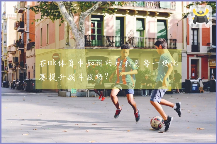 在mk体育中如何巧妙利用每一场比赛提升战斗技巧？