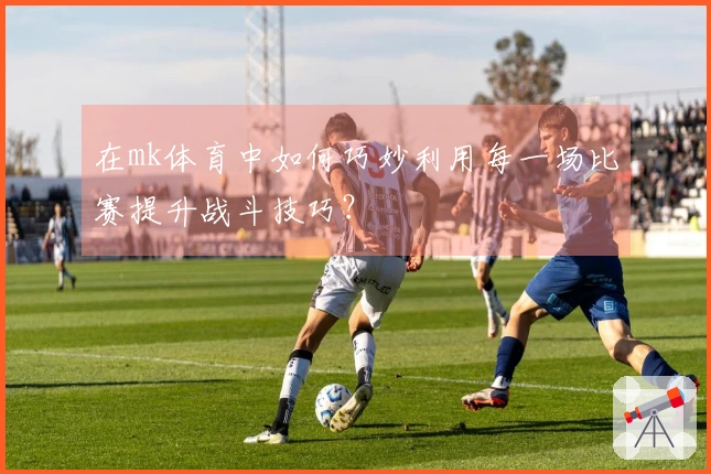 在mk体育中如何巧妙利用每一场比赛提升战斗技巧？