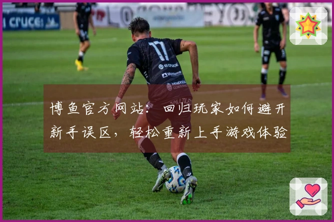 博鱼官方网站：回归玩家如何避开新手误区，轻松重新上手游戏体验