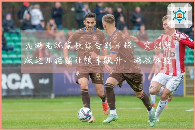 九游老玩家教你告别卡顿，实测新版这几招能让帧率飙升，游戏体验飞跃