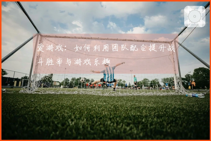 爱游戏：如何利用团队配合提升战斗胜率与游戏乐趣