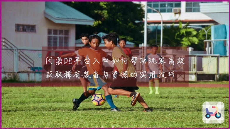 问鼎pg平台入口如何帮助玩家高效获取稀有装备与资源的实用技巧