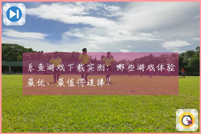 乐鱼游戏下载实测：哪些游戏体验最优、最值得追捧？