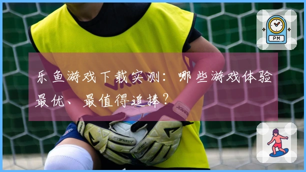 乐鱼游戏下载实测：哪些游戏体验最优、最值得追捧？